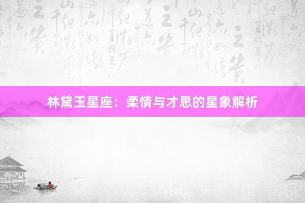 林黛玉星座：柔情与才思的星象解析